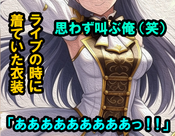 ライブの時に着ていた衣装を着てくれた様子を見て、思わず｢あああああああっ!!｣と叫んでしまった俺。